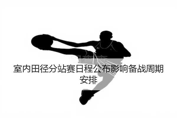 室内田径分站赛日程公布影响备战周期安排